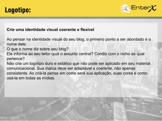 Logotipo:
Crie uma identidade visual coerente e flexível
Ao pensar na identidade visual do seu blog, o primeiro ponto a ser abordado é o
nome dele.
O que o nome diz sobre seu blog?
Ele informa ao seu leitor qual o assunto central? Condiz com o nicho ao qual
pertence?
Não crie um logotipo duro e estático que não pode ser aplicado em seu material
comunicacional. Sua marca deve ser adaptável e coerente, não apenas
consistente. Ao criá-la pense em como será sua aplicação, suas cores e como
usá-la em todas as mídias.
 