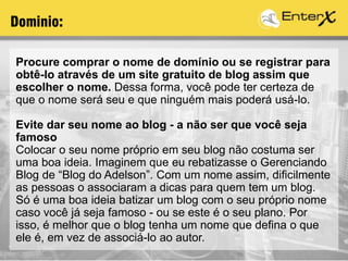 Procure comprar o nome de domínio ou se registrar para
obtê-lo através de um site gratuito de blog assim que
escolher o nome. Dessa forma, você pode ter certeza de
que o nome será seu e que ninguém mais poderá usá-lo.
Evite dar seu nome ao blog - a não ser que você seja
famoso
Colocar o seu nome próprio em seu blog não costuma ser
uma boa ideia. Imaginem que eu rebatizasse o Gerenciando
Blog de “Blog do Adelson”. Com um nome assim, dificilmente
as pessoas o associaram a dicas para quem tem um blog.
Só é uma boa ideia batizar um blog com o seu próprio nome
caso você já seja famoso - ou se este é o seu plano. Por
isso, é melhor que o blog tenha um nome que defina o que
ele é, em vez de associá-lo ao autor.
Dominio:
 