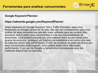 Google Keyword Planner:
https://adwords.google.com/KeywordPlanner
Antes separado em Google Keyword Tool e Traffic Estimator, essa nova
ferramenta do Google parece ter de tudo. Ela não serve exatamente para uma
análise de seus competidores (ela tem maior utilidade para seu próprio site),
encontrar dados sobre seus concorrentes é uma das funcionalidades da
ferramenta. Você poderá procurar por uma palavra-chave ou por ideias para
grupos de anúncios, conseguir um histórico de estatística e ver como uma lista
de palavras-chave está performando. Então, se conhecer as palavras-chave que
seus concorrentes estão usando, você poderá saber como elas estão
performando. E por ser da Google, a ferramenta é considerada uma das
melhores disponíveis no mercado.
Ferramentas para analisar concorrentes:
 
