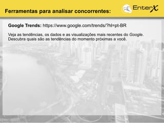 Google Trends: https://www.google.com/trends/?hl=pt-BR
Veja as tendências, os dados e as visualizações mais recentes do Google.
Descubra quais são as tendências do momento próximas a você.
Ferramentas para analisar concorrentes:
 