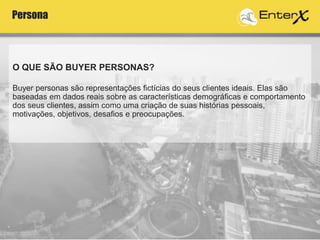O QUE SÃO BUYER PERSONAS?
Buyer personas são representações fictícias do seus clientes ideais. Elas são
baseadas em dados reais sobre as características demográficas e comportamento
dos seus clientes, assim como uma criação de suas histórias pessoais,
motivações, objetivos, desafios e preocupações.
Persona
 