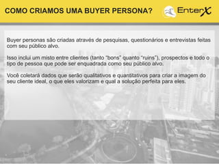 Buyer personas são criadas através de pesquisas, questionários e entrevistas feitas
com seu público alvo.
Isso inclui um misto entre clientes (tanto “bons” quanto “ruins”), prospectos e todo o
tipo de pessoa que pode ser enquadrada como seu público alvo.
Você coletará dados que serão qualitativos e quantitativos para criar a imagem do
seu cliente ideal, o que eles valorizam e qual a solução perfeita para eles.
COMO CRIAMOS UMA BUYER PERSONA?
 