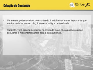 Criação de Conteúdo
• Na Internet podemos dizer que conteúdo é tudo! A coisa mais importante que
você pode fazer no seu blog é escrever artigos de qualidade.
• Para isto, você precisa pesquisar no mercado quais são os assuntos mais
populares e mais interessantes para a sua audiência.
 