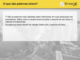 • São as palavras mais utilizadas pelos internautas em suas pesquisas nos
buscadores. Saber como o usuário procura sobre o assunto de seu texto na
internet é fundamental.
As palavras-chave devem ter relação direta com o assunto do texto.
O que são palavras-chave?
 