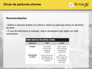 Recomendações
• Defina o assunto tratado na notícia e repita as palavras-chave no decorrer
do texto.
• O uso de sinônimos é indicado, mas é necessário que sejam os mais
conhecidos.
Dicas de palavras-chaves
 