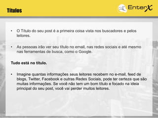 Títulos
• O Título do seu post é a primeira coisa vista nos buscadores e pelos
leitores.
• As pessoas irão ver seu título no email, nas redes sociais e até mesmo
nas ferramentas de busca, como o Google.
Tudo está no título.
• Imagine quantas informações seus leitores recebem no e-mail, feed de
blogs, Twitter, Facebook e outras Redes Sociais, pode ter certeza que são
muitas informações. Se você não tem um bom título e focado na ideia
principal do seu post, você vai perder muitos leitores.
 