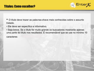 • O título deve trazer as palavras-chave mais conhecidas sobre o assunto
tratado.
• Ele deve ser específico e informativo.
• Seja breve. Se o título for muito grande os buscadores mostrarão apenas
uma parte do título nos resultados. É recomendável que se use no mínimo 10
caracteres e no máximo 65
Títulos: Como escolher?
 