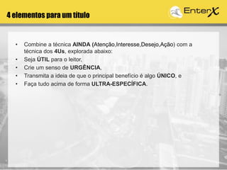 4 elementos para um título
• Combine a técnica AINDA (Atenção,Interesse,Desejo,Ação) com a
técnica dos 4Us, explorada abaixo:
• Seja ÚTIL para o leitor,
• Crie um senso de URGÊNCIA,
• Transmita a ideia de que o principal benefício é algo ÚNICO, e
• Faça tudo acima de forma ULTRA-ESPECÍFICA.
 