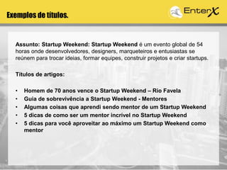 Exemplos de títulos.
Assunto: Startup Weekend: Startup Weekend é um evento global de 54
horas onde desenvolvedores, designers, marqueteiros e entusiastas se
reúnem para trocar ideias, formar equipes, construir projetos e criar startups.
Títulos de artigos:
• Homem de 70 anos vence o Startup Weekend – Rio Favela
• Guia de sobrevivência a Startup Weekend - Mentores
• Algumas coisas que aprendi sendo mentor de um Startup Weekend
• 5 dicas de como ser um mentor incrível no Startup Weekend
• 5 dicas para você aproveitar ao máximo um Startup Weekend como
mentor
 
