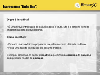 Escreva uma "Linha fina".
O que é linha fina?
• É uma breve introdução do assunto após o título. Ela é o terceiro item de
importância para os buscadores.
Como escolher?
• Procure usar sinônimos populares da palavra-chave utilizada no título.
• Faça uma rápida introdução do assunto tratado.
Exemplo: Conheça os super executivos que fizeram carreiras de sucesso
sem precisar mudar de empresa
 