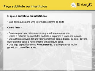 Faça subtítulo ou intertítulos
O que é subtítulo ou intertítulo?
• São destaques para uma informação dentro do texto
Como fazer?
• Deve-se procurar palavras-chave que reforcem o assunto.
• Utilize o máximo de subtítulos no texto e organize o texto em tópicos.
• Os subtítulos devem ter um valor semântico para a busca, ou seja, devem
dizer alguma coisa e não somente uma palavra solta.
• Use algo específico como Remuneração, e evite palavras muito
genéricas, como Destaque.
 