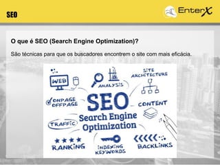 O que é SEO (Search Engine Optimization)?
São técnicas para que os buscadores encontrem o site com mais eficácia.
SEO
 