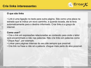 Crie links interessantes
O que são links
• Link é uma ligação no texto para outra página. São como uma placa na
estrada que te indica um novo caminho, e quando tocada, ela te leva
automaticamente para o destino informado. Criar links é a graça da
internet.
Como usar?
• Crie o link em expressões relacionadas ao conteúdo para onde o leitor
será encaminhado e não nas palavras. Não crie links em palavras como
“Clique Aqui”, por exemplo.
• Linkar para páginas internas do seu site sempre que possível.
• Crie link na frase e não só a palavra, chegue mais perto do alvo possível.
 