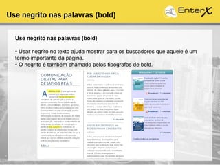 Use negrito nas palavras (bold)
Use negrito nas palavras (bold)
• Usar negrito no texto ajuda mostrar para os buscadores que aquele é um
termo importante da página.
• O negrito é também chamado pelos tipógrafos de bold.
 