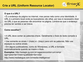 Crie a URL (Uniform Resource Locator)
O que é a URL?
• É o endereço da página na internet, mas pense nela como uma identidade. A
URL é o primeiro local onde os buscadores vão olhar, por isso é necessário dizer
na URL o que as pessoas vão encontrar na página. Lembre-se que o endereço
precisa ter sentido e ser breve.
Como escolher?
• A URL deve conter as palavras-chave. Geralmente o título do texto compõe a
URL.
• Use somente os sinais + (mais) e - (traço) para unir as palavras. Não use
espaços ou outros sinais.
- Em alguns publicadores, como do Wordpress, a URL é formada
automaticamente quando se insere o título.
Exemplos: http://estagio.ig.com.br/vagas/encontre+um+empr
ego+para+ter+mais+qualidade+de+vida/
http://www.medialogue.com.br/media-intelligence/
 