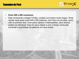Tamanho do Post
• Entre 400 e 600 caracteres.
• Esta começando a blogar? Então, cuidado com textos muito longos. Tente
manter seus posts entre 400 e 600 palavras, com foco na sua ideia, como
citei na primeira dica. Com posts rápidos e interessantes, seus leitores
podem se interessar mais em seus artigos e com o tempo você pode
aumentar a quantidade de palavras em seus textos.
 
