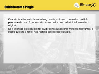 Cuidado com o Plagio.
• Quando for citar texto de outro blog ou site, coloque o permalink, ou link
permanente. Isso é por respeito ao seu leitor que poderá ir à fonte e ler o
original.
• Se a intenção do blogueiro for dividir com seus leitores matérias relevantes, e
desde que cite a fonte, não restaria configurado o plágio…
 