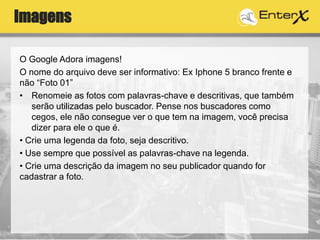 Imagens
O Google Adora imagens!
O nome do arquivo deve ser informativo: Ex Iphone 5 branco frente e
não “Foto 01”
• Renomeie as fotos com palavras-chave e descritivas, que também
serão utilizadas pelo buscador. Pense nos buscadores como
cegos, ele não consegue ver o que tem na imagem, você precisa
dizer para ele o que é.
• Crie uma legenda da foto, seja descritivo.
• Use sempre que possível as palavras-chave na legenda.
• Crie uma descrição da imagem no seu publicador quando for
cadastrar a foto.
 