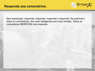 Responda aos comentários.
Sem pestanejar, responda, responda, responda e responda. Se possível a
todos os comentários, dos mais inteligentes aos mais simples. Todos os
comentários MERECEM uma resposta.
 