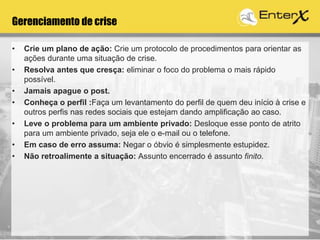 Gerenciamento de crise
• Crie um plano de ação: Crie um protocolo de procedimentos para orientar as
ações durante uma situação de crise.
• Resolva antes que cresça: eliminar o foco do problema o mais rápido
possível.
• Jamais apague o post.
• Conheça o perfil :Faça um levantamento do perfil de quem deu início à crise e
outros perfis nas redes sociais que estejam dando amplificação ao caso.
• Leve o problema para um ambiente privado: Desloque esse ponto de atrito
para um ambiente privado, seja ele o e-mail ou o telefone.
• Em caso de erro assuma: Negar o óbvio é simplesmente estupidez.
• Não retroalimente a situação: Assunto encerrado é assunto finito.
 