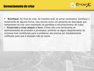 Gerenciamento de crise
• Bonifique: Ao final da crise, de maneira sutil, se achar necessário, bonifique o
reclamante de alguma forma. Isso servirá como um presente de desculpas que
certamente irá criar uma impressão de gentileza e reconhecimento de culpa.
• Encerrada a crise ataque o foco: Crises são uma ferramenta de
aprimoramento de produtos e processos, portanto se algum departamento da
empresa tiver contribuído para o problema, ele precisa ser imediatamente
notificado para que a situação não se repita.
 