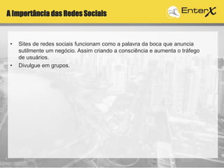 A Importância das Redes Sociais
• Sites de redes sociais funcionam como a palavra da boca que anuncia
sutilmente um negócio. Assim criando a consciência e aumenta o tráfego
de usuários.
• Divulgue em grupos.
 