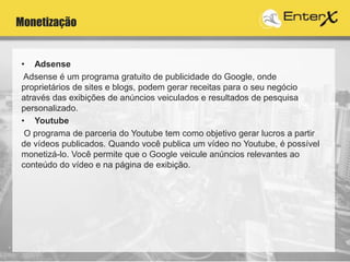 Monetização
• Adsense
Adsense é um programa gratuito de publicidade do Google, onde
proprietários de sites e blogs, podem gerar receitas para o seu negócio
através das exibições de anúncios veiculados e resultados de pesquisa
personalizado.
• Youtube
O programa de parceria do Youtube tem como objetivo gerar lucros a partir
de vídeos publicados. Quando você publica um vídeo no Youtube, é possível
monetizá-lo. Você permite que o Google veicule anúncios relevantes ao
conteúdo do vídeo e na página de exibição.
 