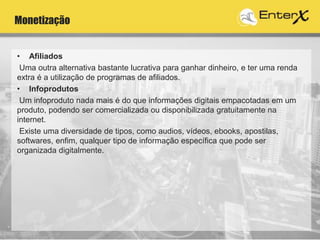 Monetização
• Afiliados
Uma outra alternativa bastante lucrativa para ganhar dinheiro, e ter uma renda
extra é a utilização de programas de afiliados.
• Infoprodutos
Um infoproduto nada mais é do que informações digitais empacotadas em um
produto, podendo ser comercializada ou disponibilizada gratuitamente na
internet.
Existe uma diversidade de tipos, como audios, vídeos, ebooks, apostilas,
softwares, enfim, qualquer tipo de informação específica que pode ser
organizada digitalmente.
 