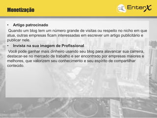 Monetização
• Artigo patrocinado
Quando um blog tem um número grande de visitas ou respeito no nicho em que
atua, outras empresas ficam interessadas em escrever um artigo publicitário e
publicar nele.
• Invista na sua imagem de Profissional
Você pode ganhar mais dinheiro usando seu blog para alavancar sua carreira,
destacar-se no mercado de trabalho e ser encontrado por empresas maiores e
melhores, que valorizem seu conhecimento e seu espírito de compartilhar
conteúdo.
 