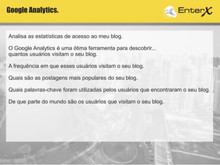 Analisa as estatísticas de acesso ao meu blog.
O Google Analytics é uma ótima ferramenta para descobrir...
quantos usuários visitam o seu blog.
A frequência em que esses usuários visitam o seu blog.
Quais são as postagens mais populares do seu blog.
Quais palavras-chave foram utilizadas pelos usuários que encontraram o seu blog.
De que parte do mundo são os usuários que visitam o seu blog.
Google Analytics.
 