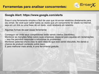 Google Alert: https://www.google.com/alerts
Essa é uma ferramenta simples e fácil de usar que irá enviar relatórios diretamente para
seu email. Se você quer saber todas as vezes que um concorrente for citado na Internet,
seja em um link ou uma frase de um texto, você receberá um relatório.
Algumas formas de usar essas ferramenta:
Conseguir ver onde seus competidores estão sendo citados (backlinks).
Monitorar as menções feitas sobre suas empresas (especial para aquelas em reclamações
– isso lhe permitirá responder e solucionar os problemas).
Monitorar palavras-chave (isso te dará ideia do que está sendo discutido, lhe dando a
chance de produzir conteúdo sobre isso).
E para melhorar mais ainda, é uma ferramenta gratuita.
Ferramentas para analisar concorrentes:
 