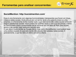 SocialMention: http://socialmention.com/
Essa é uma ferramenta com algumas funcionalidades interessantes que focam em blogs,
vídeos e redes sociais. Você procura por um termo, tanto uma palavra-chave ou uma
empresa, e a ferramenta irá lhe mostrar tudo o que está sendo dito sobre aquele termo em
blogs e plataformas sociais. Você poderá ver quantas vezes e com que frequência o termo
foi mencionado e terá a possibilidade de se inscrever em um feed de RSS para aquele
termo e não perder mais nenhuma menção dele.
O uso dela é muito similar ao Google Alerts, mas com o SocialMention você poderá fazer
uma análise cruzada do que está sendo dito através das variadas redes sociais. E
gratuitamente, o que faz dela um ótimo par para o Alerts.
Ferramentas para analisar concorrentes:
 