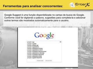 Google Suggest é uma função disponibilizada no campo de busca do Google.
Conforme você for digitando a palavra, sugestões para completa-la e adicionar
outros termos são mostrados automaticamente para o usuário.
Ferramentas para analisar concorrentes:
 
