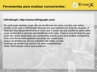 InfiniGraph: http://www.infinigraph.com/
Se você quer rastrear quais são as tendências em seus círculos nas redes
sociais, é só usar o InfiniGraph focando em sua indústria ou área de atuação. A
ideia por trás dessa ferramenta é você usar o poder de sua audiência para saber
quais conteúdos e marcas são tendência entre eles. Essa é uma ferramenta que
pode ser usada tanto para sua companhia quanto para uma análise competitiva.
Mais uma ferramenta gratuita que pode ser usada para:
Seguir as tendências da sua indústria nas redes sociais
Rastrear as tendências sociais de seus competidores
Obter informações sobre sua audiência
Ferramentas para analisar concorrentes:
 