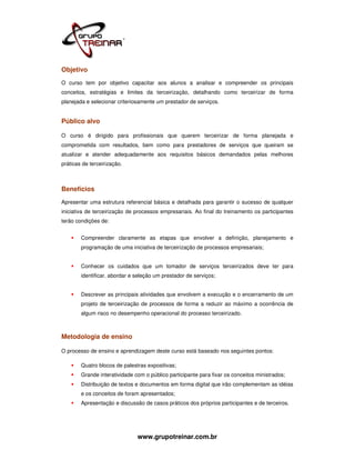 Objetivo
O curso tem por objetivo capacitar aos alunos a analisar e compreender os principais
conceitos, estratégias e limites da terceirização, detalhando como terceirizar de forma
planejada e selecionar criteriosamente um prestador de serviços.


Público alvo

O curso é dirigido para profissionais que querem terceirizar de forma planejada e
comprometida com resultados, bem como para prestadores de serviços que queiram se
atualizar e atender adequadamente aos requisitos básicos demandados pelas melhores
práticas de terceirização.



Benefícios
Apresentar uma estrutura referencial básica e detalhada para garantir o sucesso de qualquer
iniciativa de terceirização de processos empresariais. Ao final do treinamento os participantes
terão condições de:


        Compreender claramente as etapas que envolver a definição, planejamento e
        programação de uma iniciativa de terceirização de processos empresariais;


        Conhecer os cuidados que um tomador de serviços terceirizados deve ter para
        identificar, abordar e seleção um prestador de serviços;


        Descrever as principais atividades que envolvem a execução e o encerramento de um
        projeto de terceirização de processos de forma a reduzir ao máximo a ocorrência de
        algum risco no desempenho operacional do processo terceirizado.



Metodologia de ensino

O processo de ensino e aprendizagem deste curso está baseado nos seguintes pontos:

        Quatro blocos de palestras expositivas;
        Grande interatividade com o público participante para fixar os conceitos ministrados;
        Distribuição de textos e documentos em forma digital que irão complementam as idéias
        e os conceitos de foram apresentados;
        Apresentação e discussão de casos práticos dos próprios participantes e de terceiros.




                               www.grupotreinar.com.br
 