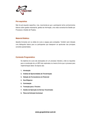 Pré requisitos

Não há pré-requisito específico, mas, recomenda-se que o participante tenha conhecimentos
básicos sobre gestão empresarial, gestão da informação, uma visão conceitual da Gestão por
Processos e Gestão de Projetos.




Material Didático

Apostila fornecida com os slides do curso e espaço para anotações. Também será indicada
uma bibliografia básica para os participantes que desejarem se aprofundar dos principais
conceitos apresentados.




Conteúdo Programático

       Os objetivos do curso são alcançados em um processo interativo, onde os requisitos
       para a constituição de um BPO são explorados na mesma forma que o processo para
       implementação deste. Os tópicos são:


       1. Introdução

       2. Análise de Oportunidades de Terceirização

       3. Seleção de Fornecedores em Potencial

       4. Due Diligence

       5. Contratação

       6. Transição para o Terceiro

       7. Gestão da Operação do Serviço Terceirizado

       8. Plano de Extinção Contratual




                             www.grupotreinar.com.br
 
