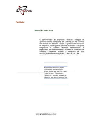 Facilitador:



               SÉRGIO MYLIUS DA SILVA




                    É administrador de empresas. Realizou estágios de
                    aperfeiçoamento profissional em Gotemburgo na Suécia e
                    em Boston nos Estados Unidos. É palestrante convidado
                    de empresas, instituições superiores de ensino e pesquisa,
                    congressos e eventos técnicos internacionais. É
                    especialista em Planejamento e Gestão de Contratos de
                    Serviços Complexos. Cursou o Programa de Pós-
                    Graduação em Administração da COPPEAD da UFRJ.




                          Material desenvolvido para o
                          treinamento ministrado por
                          Sergio Mylius em parceria com o
                          GrupoTreinar. É proibida a
                          cópia deste conteúdo, no todo ou
                          em parte, sem autorização prévia.




                www.grupotreinar.com.br
 