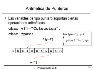 Aritmética de Punteros Las variables de tipo puntero soportan ciertas operaciones aritméticas. char v[]=“Colección”; char *p=v; C o l e c c i ó n \0 v v[7] *(p+2) for(p=v;*p;p++) { printf(“%c”,*p) } 