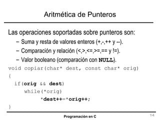 Aritmética de Punteros Las operaciones soportadas sobre punteros son: Suma y resta de valores enteros (+,-,++ y --). Comparación y relación (<,>,<=,>=,== y !=). Valor booleano (comparación con  NULL ). void copiar(char* dest, const char* orig) { if( orig  &&  dest ) while(*orig) * dest++ =* orig++ ; } 