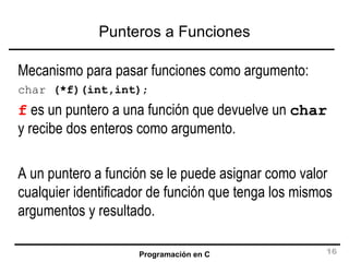 Punteros a Funciones Mecanismo para pasar funciones como argumento: char  (*f)(int,int) ; f  es un puntero a una función que devuelve un  char  y recibe dos enteros como argumento. A un puntero a función se le puede asignar como valor cualquier identificador de función que tenga los mismos argumentos y resultado. 