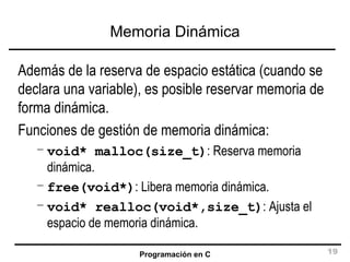 Memoria Dinámica Además de la reserva de espacio estática (cuando se declara una variable), es posible reservar memoria de forma dinámica. Funciones de gestión de memoria dinámica: void* malloc(size_t) : Reserva memoria dinámica. free(void*) : Libera memoria dinámica. void* realloc(void*,size_t) : Ajusta el espacio de memoria dinámica. 