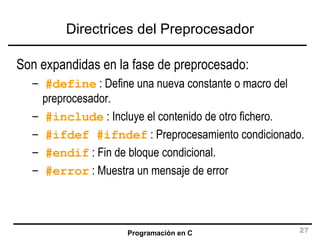 Directrices del Preprocesador Son expandidas en la fase de preprocesado: #define  : Define una nueva constante o macro del preprocesador. #include  : Incluye el contenido de otro fichero. #ifdef #ifndef  : Preprocesamiento condicionado. #endif  : Fin de bloque condicional. #error  : Muestra un mensaje de error 