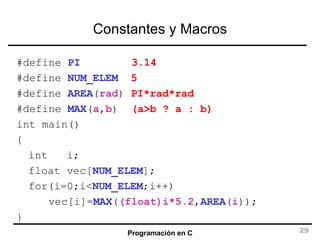 Constantes y Macros #define  PI   3.14 #define  NUM_ELEM   5 #define  AREA ( rad )  PI*rad*rad #define  MAX ( a , b )  (a>b ? a : b) int main() { int  i; float vec[ NUM_ELEM ]; for(i=0;i< NUM_ELEM ;i++) vec[i]= MAX ( (float)i*5.2 , AREA ( i )); } 