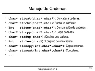 Manejo de Cadenas char* strcat(char*,char*) : Concatena cadenas. char* strchr(char*,char) : Busca un carácter. int  strcmp(char*,char*) : Comparación de cadenas. char* strcpy(char*,char*) : Copia cadenas. char* strdup(char*) : Duplica una cadena. int  strlen(char*) : Longitud de una cadena. char* strncpy(int,char*,char*) : Copia cadenas. char* strncat(int,char*,char*) : Concatena. ... 
