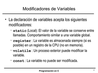 Modificadores de Variables La declaración de variables acepta los siguientes modificadores: static  (Local): El valor de la variable se conserve entre llamadas. Comportamiento similar a una variable global. register  : La variable es almacenada siempre (si es posible) en un registro de la CPU (no en memoria). volatile  : Un proceso exterior puede modificar la variable. const  : La variable no puede ser modificada. 