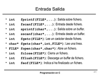 Entrada Salida int  fprintf(FILE*,...) : Salida sobre fichero. int  fscanf(FILE*,...) : Entrada desde fichero. int  sprintf(char*,...) : Salida sobre un buffer. int  sscanf(char*,...) : Entrada desde un buffer. int  fgetc(FILE*) : Lee un carácter desde fichero. char* fgets(char*,int,FILE*) : Lee una línea. FILE* fopen(char*,char*) : Abre un fichero. int  fclose(FILE*) : Cierra un fichero. int  fflush(FILE*) : Descarga un buffer de fichero. int  feof(FILE*) : Indica si ha finalizado un fichero. 