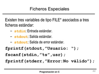 Ficheros Especiales Existen tres variables de tipo FILE* asociados a tres ficheros estándar: stdin : Entrada estándar. stdout : Salida estándar. stdout : Salida de error estándar. fprintf(stdout,”Usuario: “); fscanf(stdin,”%s”,usr); fprintf(stderr,”Error:No válido”); 