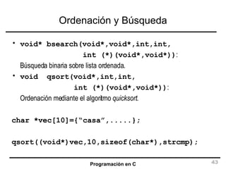 Ordenación y Búsqueda void* bsearch(void*,void*,int,int, int (*)(void*,void*)) :  Búsqueda binaria sobre lista ordenada. void  qsort(void*,int,int, int (*)(void*,void*)) :  Ordenación mediante el algoritmo  quicksort . char *vec[10]={“casa”,.....}; qsort((void*)vec,10,sizeof(char*),strcmp); 
