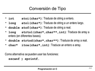 Conversión de Tipo int  atoi(char*) : Traduce de string a entero. long  atol(char*) : Traduce de string a un entero largo. double atof(char*) : Traduce de string a real. long  strtol(char*,char**,int) : Traduce de array a entero (en diferentes bases). double strtod(char*,char**) : Traduce de array a real. char*  itoa(char*,int) : Traduce un entero a array. Como alternativa se pueden usar las funciones:   sscanf  y  sprintf. 