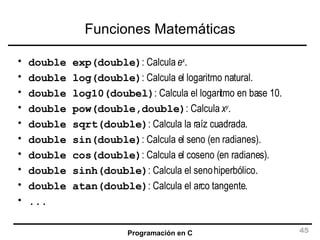 Funciones Matemáticas double exp(double) : Calcula  e x . double log(double) : Calcula el logaritmo natural. double log10(doubel) : Calcula el logaritmo en base 10. double pow(double,double) : Calcula  x y . double sqrt(double) : Calcula la raíz cuadrada. double sin(double) : Calcula el seno (en radianes). double cos(double) : Calcula el coseno (en radianes). double sinh(double) : Calcula el seno hiperbólico. double atan(double) : Calcula el arco tangente. ... 